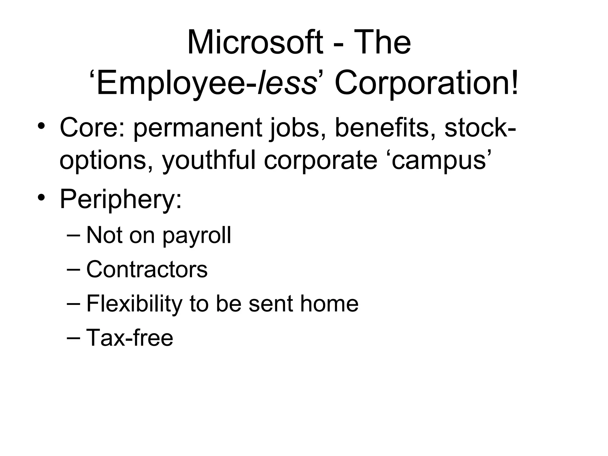 Microsoft - The
    ‘Employee-less’ Corporation!
• Core: permanent jobs, benefits, stock-
  options, youthful corporate ‘campus’
• Periphery:
  – Not on payroll
  – Contractors
  – Flexibility to be sent home
  – Tax-free
 