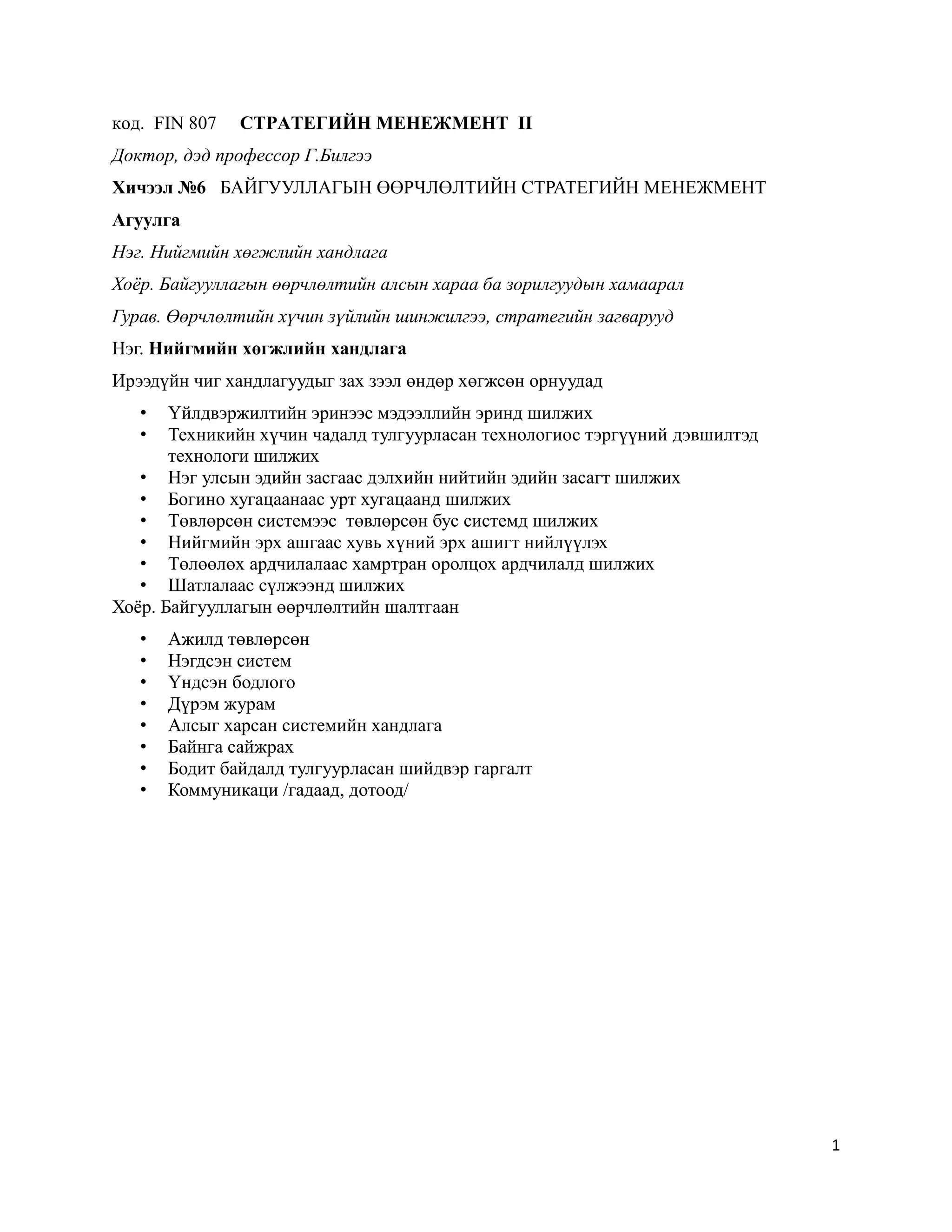 1
код. FIN 807 СТРАТЕГИЙН МЕНЕЖМЕНТ II
Доктор, дэд профессор Г.Билгээ
Хичээл №6 БАЙГУУЛЛАГЫН ӨӨРЧЛӨЛТИЙН СТРАТЕГИЙН МЕНЕЖМЕНТ
Агуулга
Нэг. Нийгмийн хөгжлийн хандлага
Хоёр. Байгууллагын өөрчлөлтийн алсын хараа ба зорилгуудын хамаарал
Гурав. Өөрчлөлтийн хүчин зүйлийн шинжилгээ, стратегийн загварууд
Нэг. Нийгмийн хөгжлийн хандлага
Ирээдүйн чиг хандлагуудыг зах зээл өндөр хөгжсөн орнуудад
• Үйлдвэржилтийн эринээс мэдээллийн эринд шилжих
• Техникийн хүчин чадалд тулгуурласан технологиос тэргүүний дэвшилтэд
технологи шилжих
• Нэг улсын эдийн засгаас дэлхийн нийтийн эдийн засагт шилжих
• Богино хугацаанаас урт хугацаанд шилжих
• Төвлөрсөн системээс төвлөрсөн бус системд шилжих
• Нийгмийн эрх ашгаас хувь хүний эрх ашигт нийлүүлэх
• Төлөөлөх ардчилалаас хамртран оролцох ардчилалд шилжих
• Шатлалаас сүлжээнд шилжих
Хоёр. Байгууллагын өөрчлөлтийн шалтгаан
• Ажилд төвлөрсөн
• Нэгдсэн систем
• Үндсэн бодлого
• Дүрэм журам
• Алсыг харсан системийн хандлага
• Байнга сайжрах
• Бодит байдалд тулгуурласан шийдвэр гаргалт
• Коммуникаци /гадаад, дотоод/
 