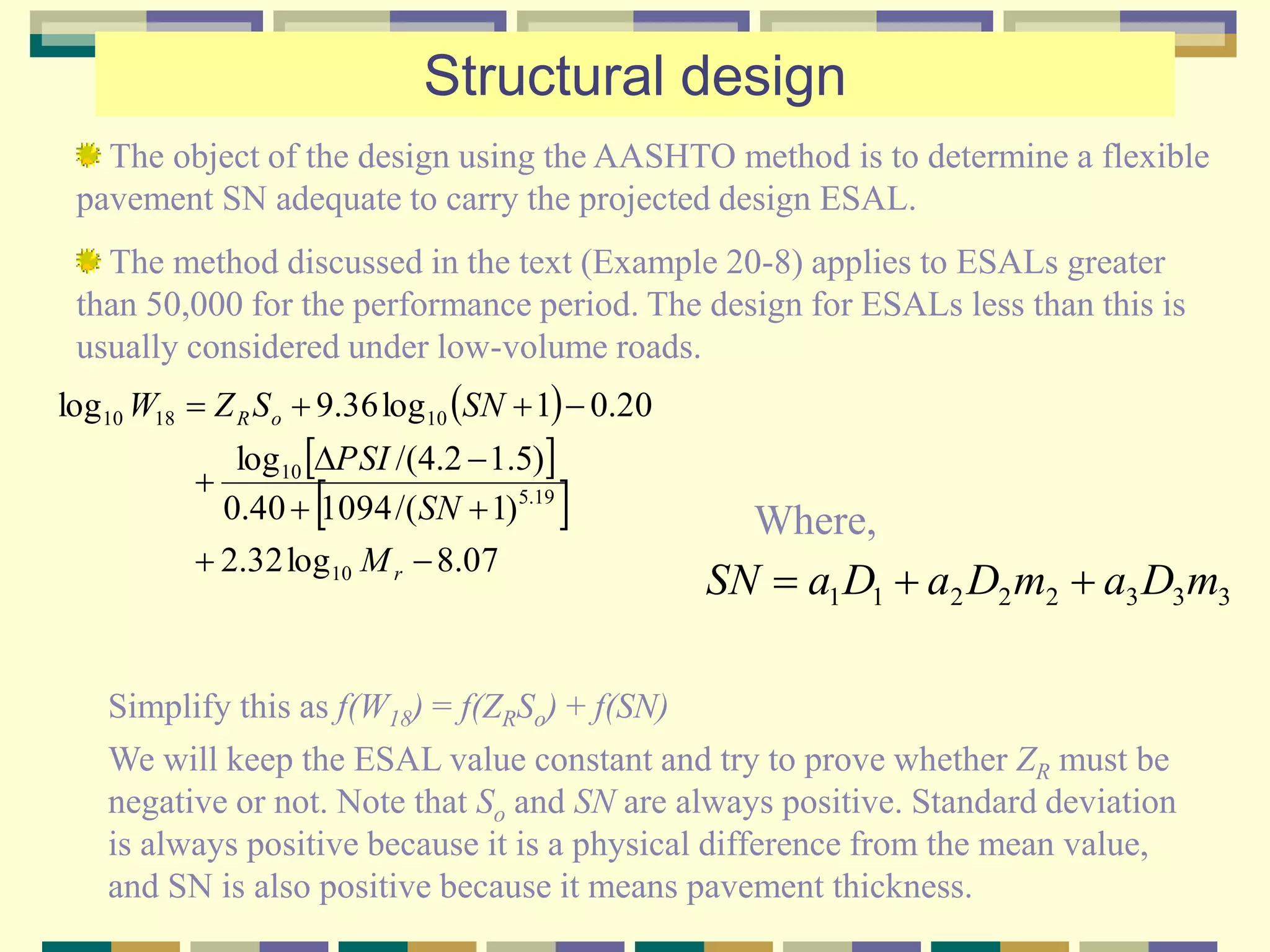 Structural design
The object of the design using the AASHTO method is to determine a flexible
pavement SN adequate to carry the projected design ESAL.
The method discussed in the text (Example 20-8) applies to ESALs greater
than 50,000 for the performance period. The design for ESALs less than this is
usually considered under low-volume roads.
 
 
 
07.8log32.2
)1/(109440.0
)5.12.4/(log
20.01log36.9log
10
19.5
10
101810





r
oR
M
SN
PSI
SNSZW
Simplify this as f(W18) = f(ZRSo) + f(SN)
We will keep the ESAL value constant and try to prove whether ZR must be
negative or not. Note that So and SN are always positive. Standard deviation
is always positive because it is a physical difference from the mean value,
and SN is also positive because it means pavement thickness.
33322211 mDamDaDaSN 
Where,
 