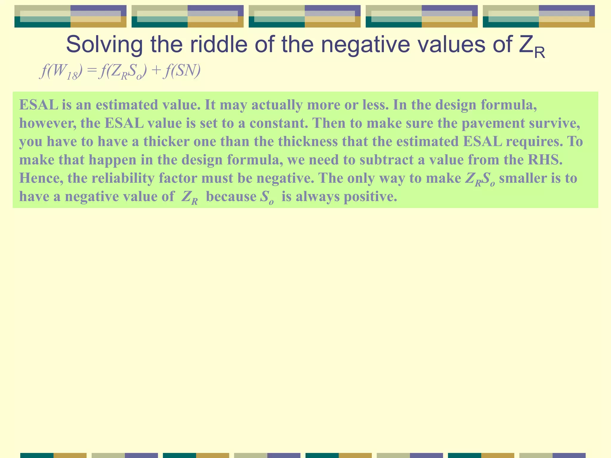 Solving the riddle of the negative values of ZR
f(W18) = f(ZRSo) + f(SN)
ESAL is an estimated value. It may actually more or less. In the design formula,
however, the ESAL value is set to a constant. Then to make sure the pavement survive,
you have to have a thicker one than the thickness that the estimated ESAL requires. To
make that happen in the design formula, we need to subtract a value from the RHS.
Hence, the reliability factor must be negative. The only way to make ZRSo smaller is to
have a negative value of ZR because So is always positive.
 