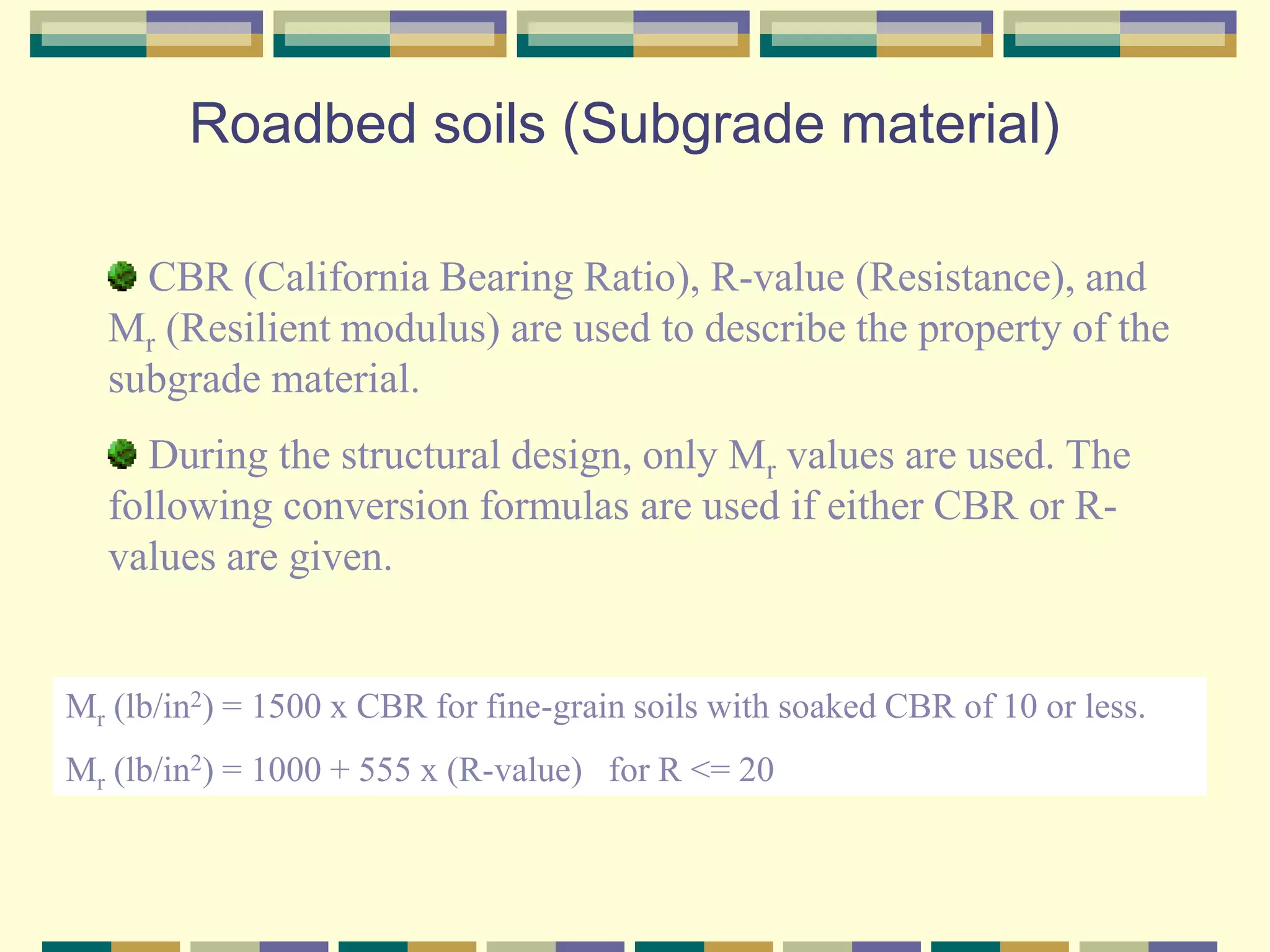 Roadbed soils (Subgrade material)
CBR (California Bearing Ratio), R-value (Resistance), and
Mr (Resilient modulus) are used to describe the property of the
subgrade material.
During the structural design, only Mr values are used. The
following conversion formulas are used if either CBR or R-
values are given.
Mr (lb/in2) = 1500 x CBR for fine-grain soils with soaked CBR of 10 or less.
Mr (lb/in2) = 1000 + 555 x (R-value) for R <= 20
 