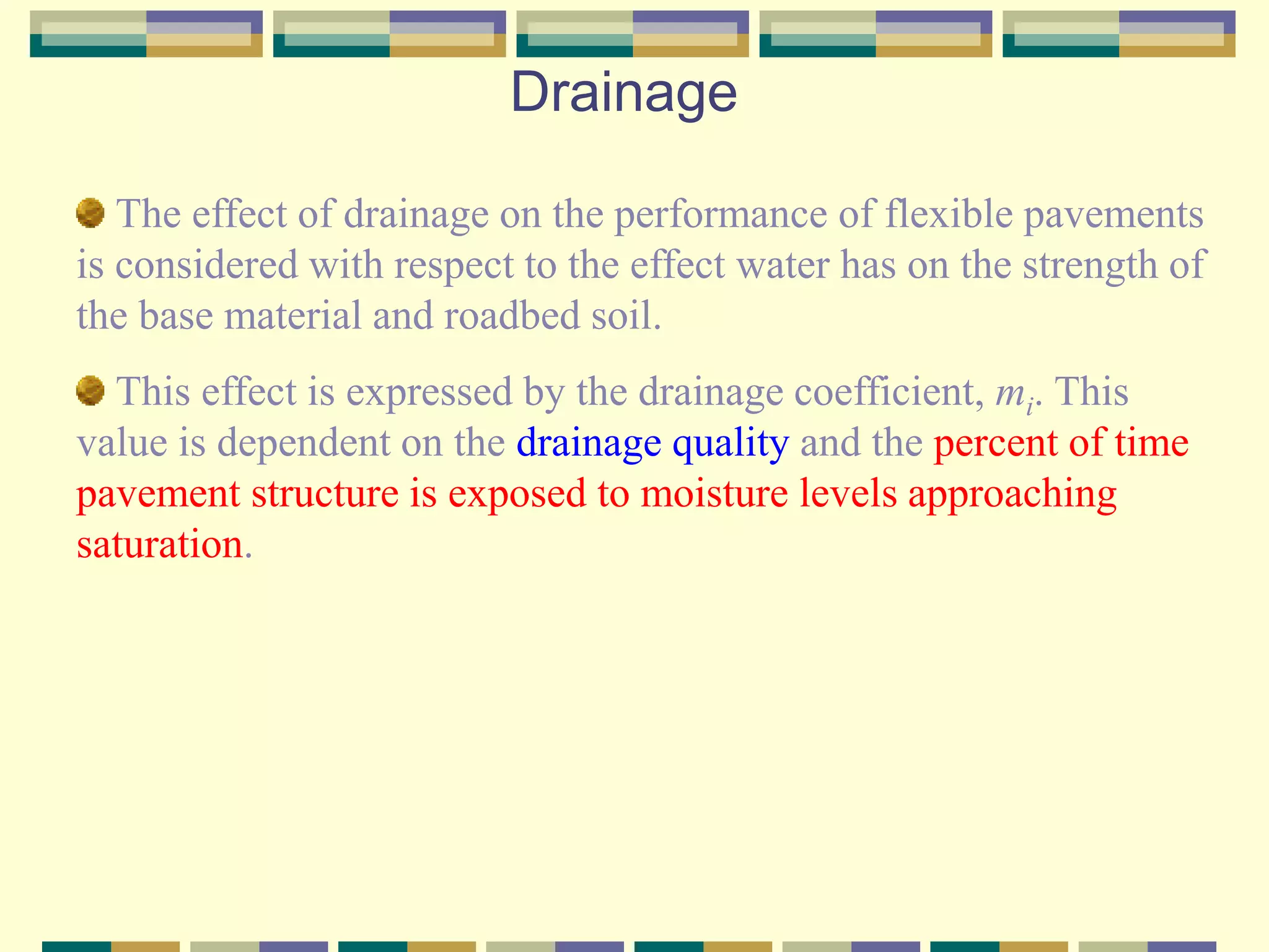 Drainage
The effect of drainage on the performance of flexible pavements
is considered with respect to the effect water has on the strength of
the base material and roadbed soil.
This effect is expressed by the drainage coefficient, mi. This
value is dependent on the drainage quality and the percent of time
pavement structure is exposed to moisture levels approaching
saturation.
 