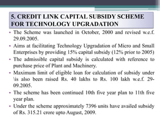 5. CREDIT LINK CAPITAL SUBSIDY SCHEME
FOR TECHNOLOGY UPGRADATION
• The Scheme was launched in October, 2000 and revised w.e.f.
29.09.2005.
• Aims at facilitating Technology Upgradation of Micro and Small
Enterprises by providing 15% capital subsidy (12% prior to 2005)
• The admissible capital subsidy is calculated with reference to
purchase price of Plant and Machinery.
• Maximum limit of eligible loan for calculation of subsidy under
is also been raised Rs. 40 lakhs to Rs. 100 lakh w.e.f. 29-
09.2005.
• The scheme has been continued 10th five year plan to 11th five
year plan.
• Under the scheme approximately 7396 units have availed subsidy
of Rs. 315.21 crore upto August, 2009.
 