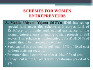 SCHEMES FOR WOMEN
ENTREPRENEURS
A. Mahila Udyami Yojana (MUY): IDBI has set up
special fund under this scheme with corpus fund of
Rs.5Crore to provide seed capital assistance to the
women entrepreneurs intending to start projects in SSI
sector. This scheme is implemented by SIDBI. 51% of
equity should be managed by women.
• Seed capital is provided as soft loan- 15% of fixed cost
without insisting security.
• Promoter should contribute atleast10% of fixed cost.
• Repayment is for 10 years with moratorium period of 5
yrs.
 