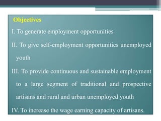 Objectives
I. To generate employment opportunities
II. To give self-employment opportunities unemployed
youth
III. To provide continuous and sustainable employment
to a large segment of traditional and prospective
artisans and rural and urban unemployed youth
IV. To increase the wage earning capacity of artisans.
 