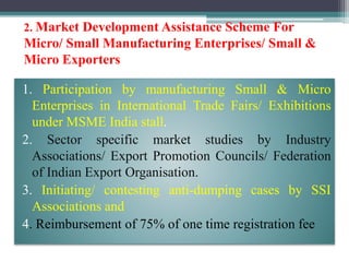 2. Market Development Assistance Scheme For
Micro/ Small Manufacturing Enterprises/ Small &
Micro Exporters
1. Participation by manufacturing Small & Micro
Enterprises in International Trade Fairs/ Exhibitions
under MSME India stall.
2. Sector specific market studies by Industry
Associations/ Export Promotion Councils/ Federation
of Indian Export Organisation.
3. Initiating/ contesting anti-dumping cases by SSI
Associations and
4. Reimbursement of 75% of one time registration fee
 