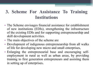 3. Scheme For Assistance To Training
Institutions
• The Scheme envisages financial assistance for establishment
of new institutions (EDIs), strengthening the infrastructure
of the existing EDIs and for supporting entrepreneurship and
skill development activities.
• The main objectives of the scheme are
• Development of indigenous entrepreneurship from all walks
of life for developing new micro and small enterprises,
• Enlarging the entrepreneurial base and encouraging self-
employment in rural as well as urban areas, by providing
training to first generation entrepreneurs and assisting them
in setting up of enterprises.
 