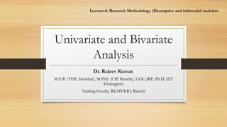 Univariate and Bivariate
Analysis
Dr. Rajeev Kumar,
M.S.W (TISS, Mumbai), M.Phil. (CIP, Ranchi), UGC-JRF, Ph.D. (IIT
Kharagpur)
Visiting Faculty, RKMVERI, Ranchi
Lecture-6: Research Methodology (Descriptive and inferential statistics
 