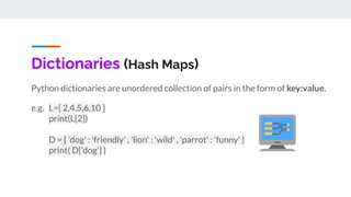 Dictionaries (Hash Maps)
Python dictionaries are unordered collection of pairs in the form of key:value.
e.g. L=[ 2,4,5,6,10 ]
print(L[2])
D = { 'dog' : 'friendly' , 'lion' : 'wild' , 'parrot' : 'funny' }
print( D['dog'] )
 