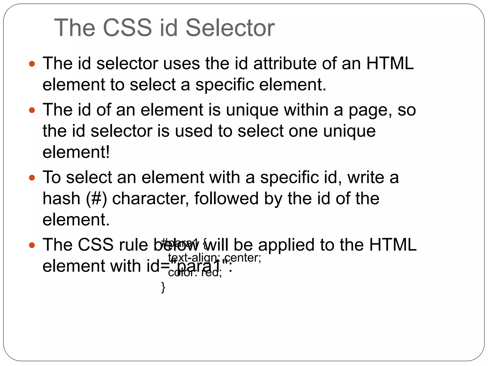 The CSS id Selector
 The id selector uses the id attribute of an HTML
element to select a specific element.
 The id of an element is unique within a page, so
the id selector is used to select one unique
element!
 To select an element with a specific id, write a
hash (#) character, followed by the id of the
element.
 The CSS rule below will be applied to the HTML
element with id="para1":
#para1 {
text-align: center;
color: red;
}
 