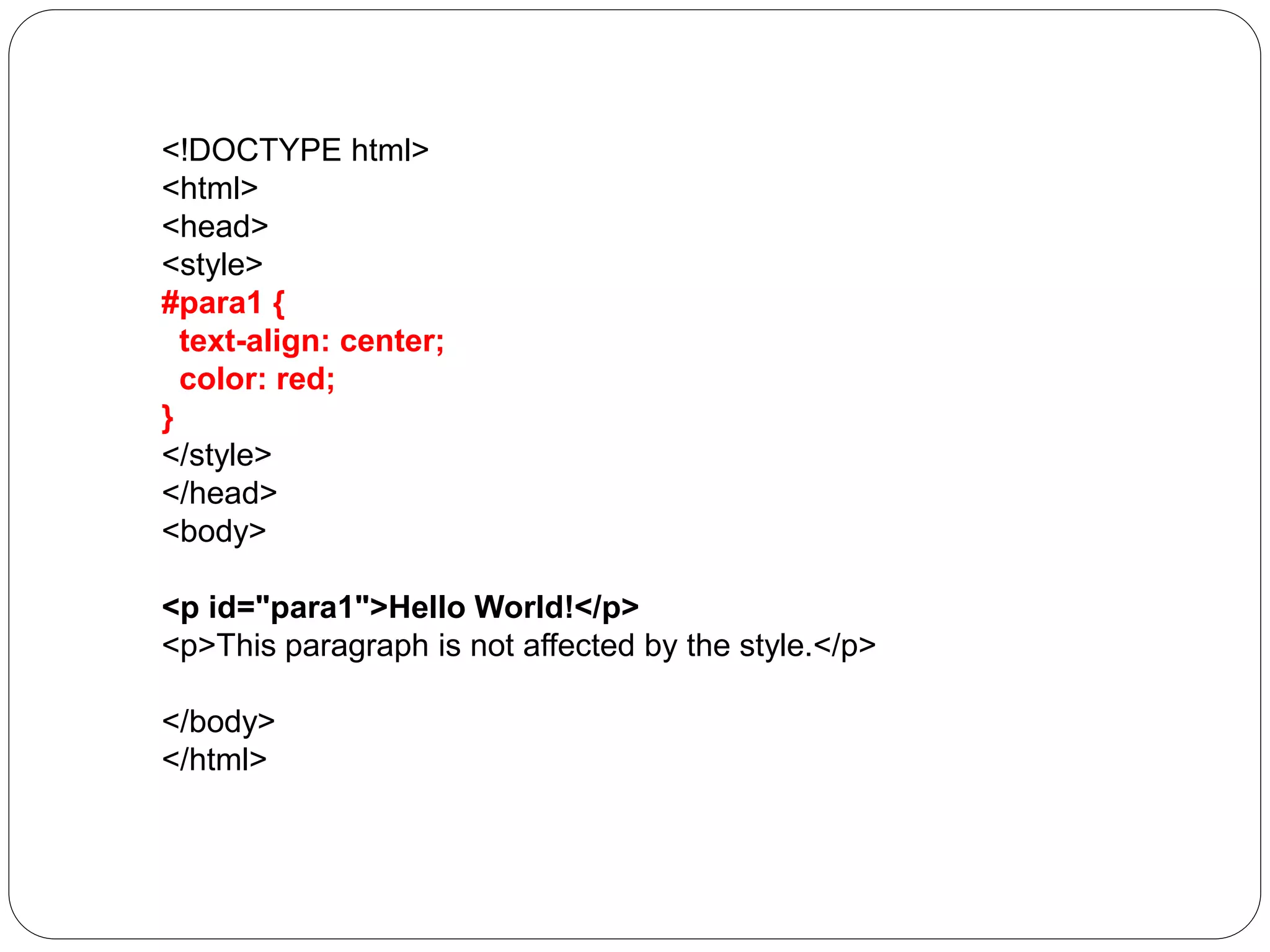 <!DOCTYPE html>
<html>
<head>
<style>
#para1 {
text-align: center;
color: red;
}
</style>
</head>
<body>
<p id="para1">Hello World!</p>
<p>This paragraph is not affected by the style.</p>
</body>
</html>
 