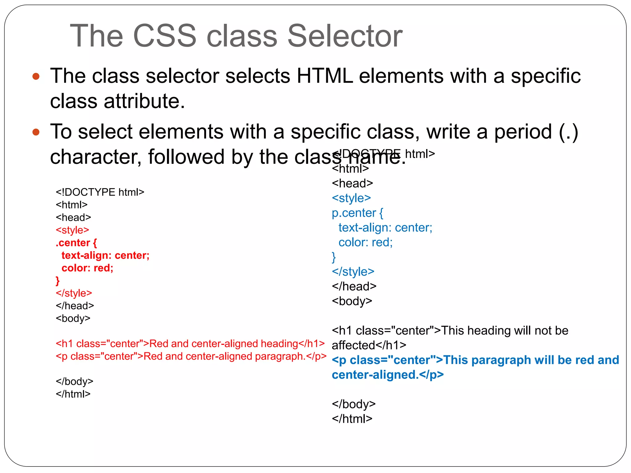 The CSS class Selector
 The class selector selects HTML elements with a specific
class attribute.
 To select elements with a specific class, write a period (.)
character, followed by the class name.
<!DOCTYPE html>
<html>
<head>
<style>
.center {
text-align: center;
color: red;
}
</style>
</head>
<body>
<h1 class="center">Red and center-aligned heading</h1>
<p class="center">Red and center-aligned paragraph.</p>
</body>
</html>
<!DOCTYPE html>
<html>
<head>
<style>
p.center {
text-align: center;
color: red;
}
</style>
</head>
<body>
<h1 class="center">This heading will not be
affected</h1>
<p class="center">This paragraph will be red and
center-aligned.</p>
</body>
</html>
 