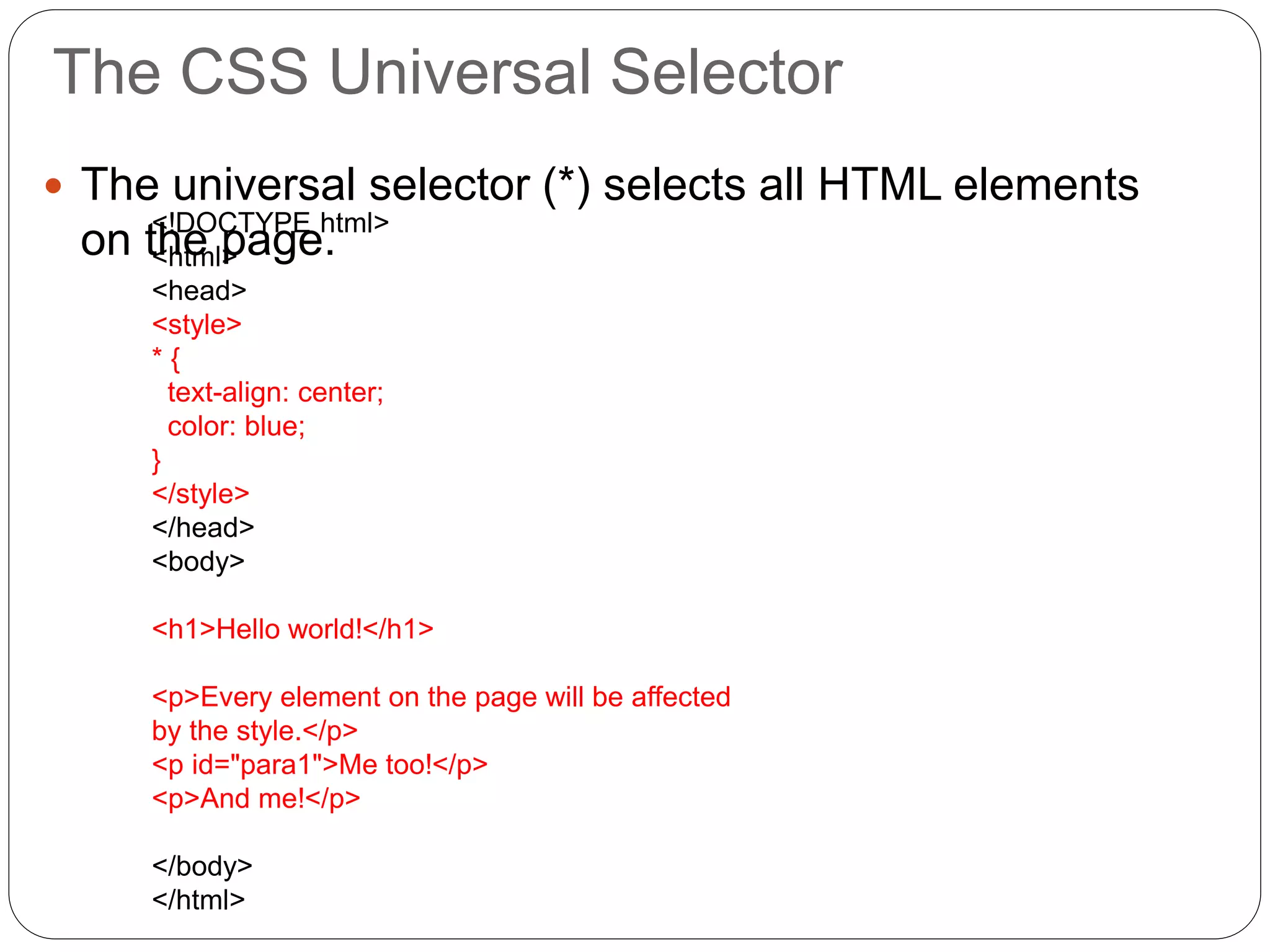 The CSS Universal Selector
 The universal selector (*) selects all HTML elements
on the page.
<!DOCTYPE html>
<html>
<head>
<style>
* {
text-align: center;
color: blue;
}
</style>
</head>
<body>
<h1>Hello world!</h1>
<p>Every element on the page will be affected
by the style.</p>
<p id="para1">Me too!</p>
<p>And me!</p>
</body>
</html>
 