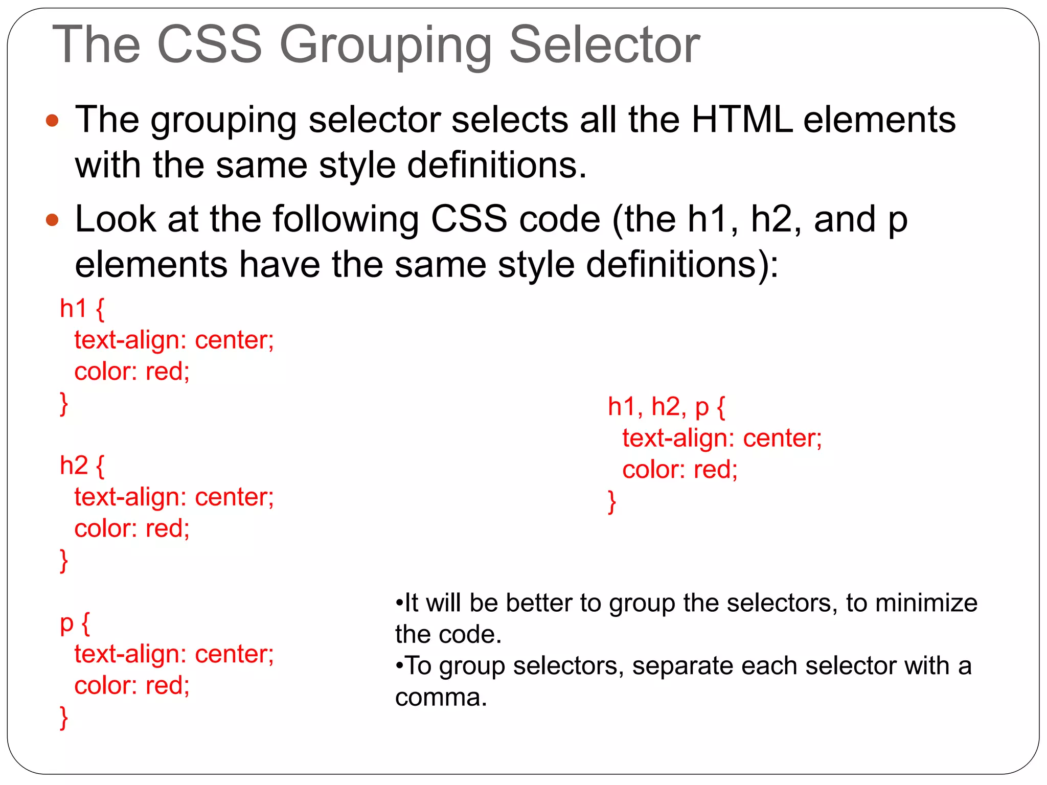 The CSS Grouping Selector
 The grouping selector selects all the HTML elements
with the same style definitions.
 Look at the following CSS code (the h1, h2, and p
elements have the same style definitions):
h1 {
text-align: center;
color: red;
}
h2 {
text-align: center;
color: red;
}
p {
text-align: center;
color: red;
}
h1, h2, p {
text-align: center;
color: red;
}
•It will be better to group the selectors, to minimize
the code.
•To group selectors, separate each selector with a
comma.
 
