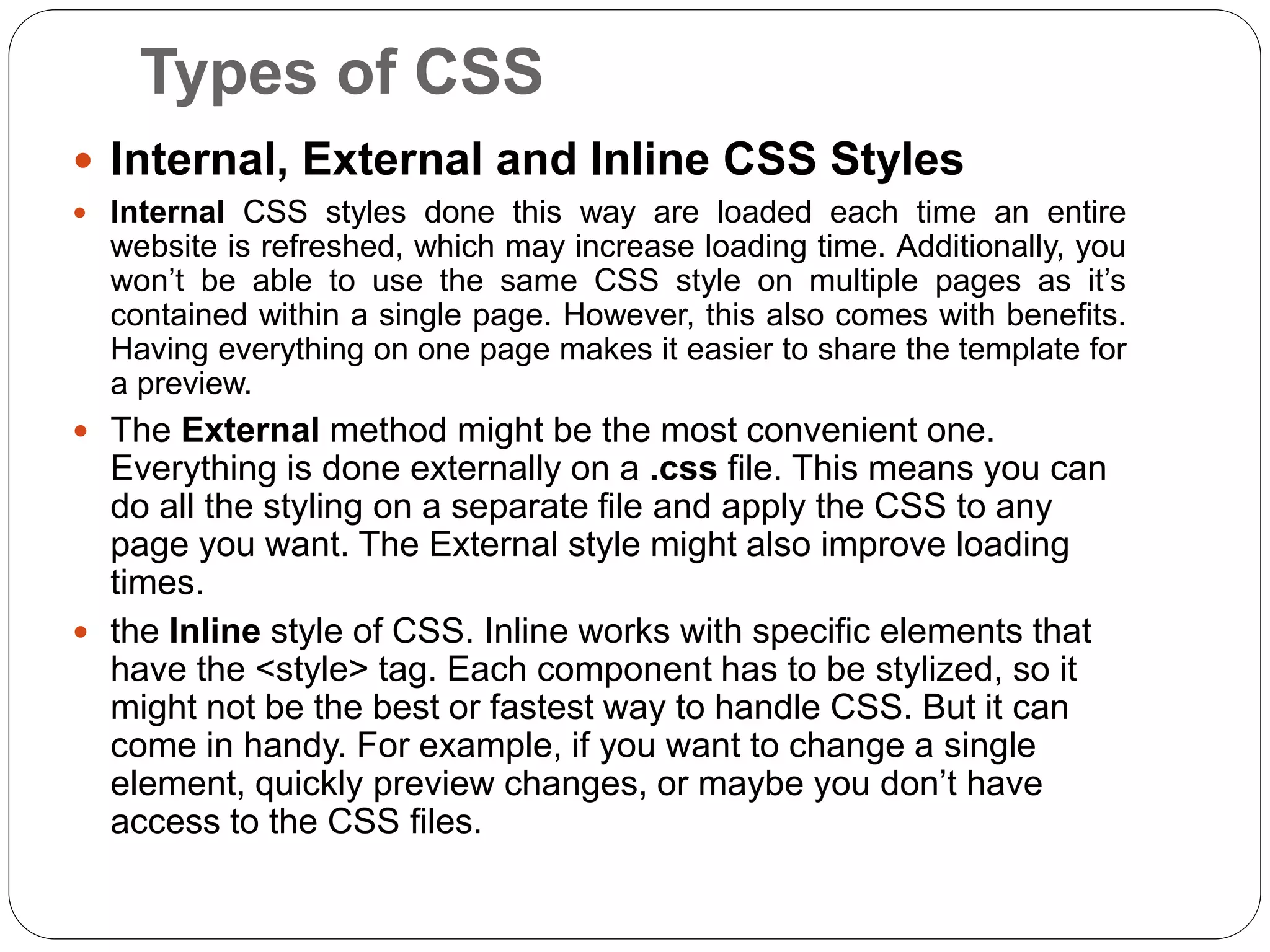 Types of CSS
 Internal, External and Inline CSS Styles
 Internal CSS styles done this way are loaded each time an entire
website is refreshed, which may increase loading time. Additionally, you
won’t be able to use the same CSS style on multiple pages as it’s
contained within a single page. However, this also comes with benefits.
Having everything on one page makes it easier to share the template for
a preview.
 The External method might be the most convenient one.
Everything is done externally on a .css file. This means you can
do all the styling on a separate file and apply the CSS to any
page you want. The External style might also improve loading
times.
 the Inline style of CSS. Inline works with specific elements that
have the <style> tag. Each component has to be stylized, so it
might not be the best or fastest way to handle CSS. But it can
come in handy. For example, if you want to change a single
element, quickly preview changes, or maybe you don’t have
access to the CSS files.
 