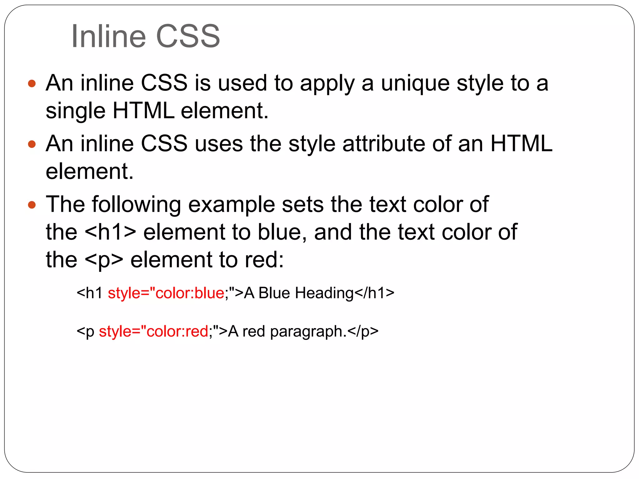 Inline CSS
 An inline CSS is used to apply a unique style to a
single HTML element.
 An inline CSS uses the style attribute of an HTML
element.
 The following example sets the text color of
the <h1> element to blue, and the text color of
the <p> element to red:
<h1 style="color:blue;">A Blue Heading</h1>
<p style="color:red;">A red paragraph.</p>
 