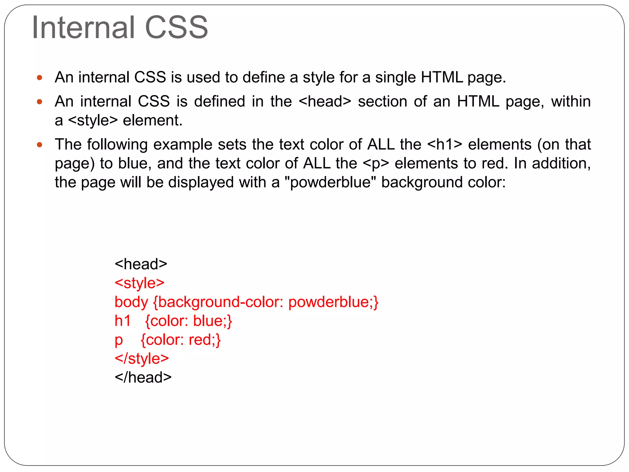 Internal CSS
 An internal CSS is used to define a style for a single HTML page.
 An internal CSS is defined in the <head> section of an HTML page, within
a <style> element.
 The following example sets the text color of ALL the <h1> elements (on that
page) to blue, and the text color of ALL the <p> elements to red. In addition,
the page will be displayed with a "powderblue" background color:
<head>
<style>
body {background-color: powderblue;}
h1 {color: blue;}
p {color: red;}
</style>
</head>
 