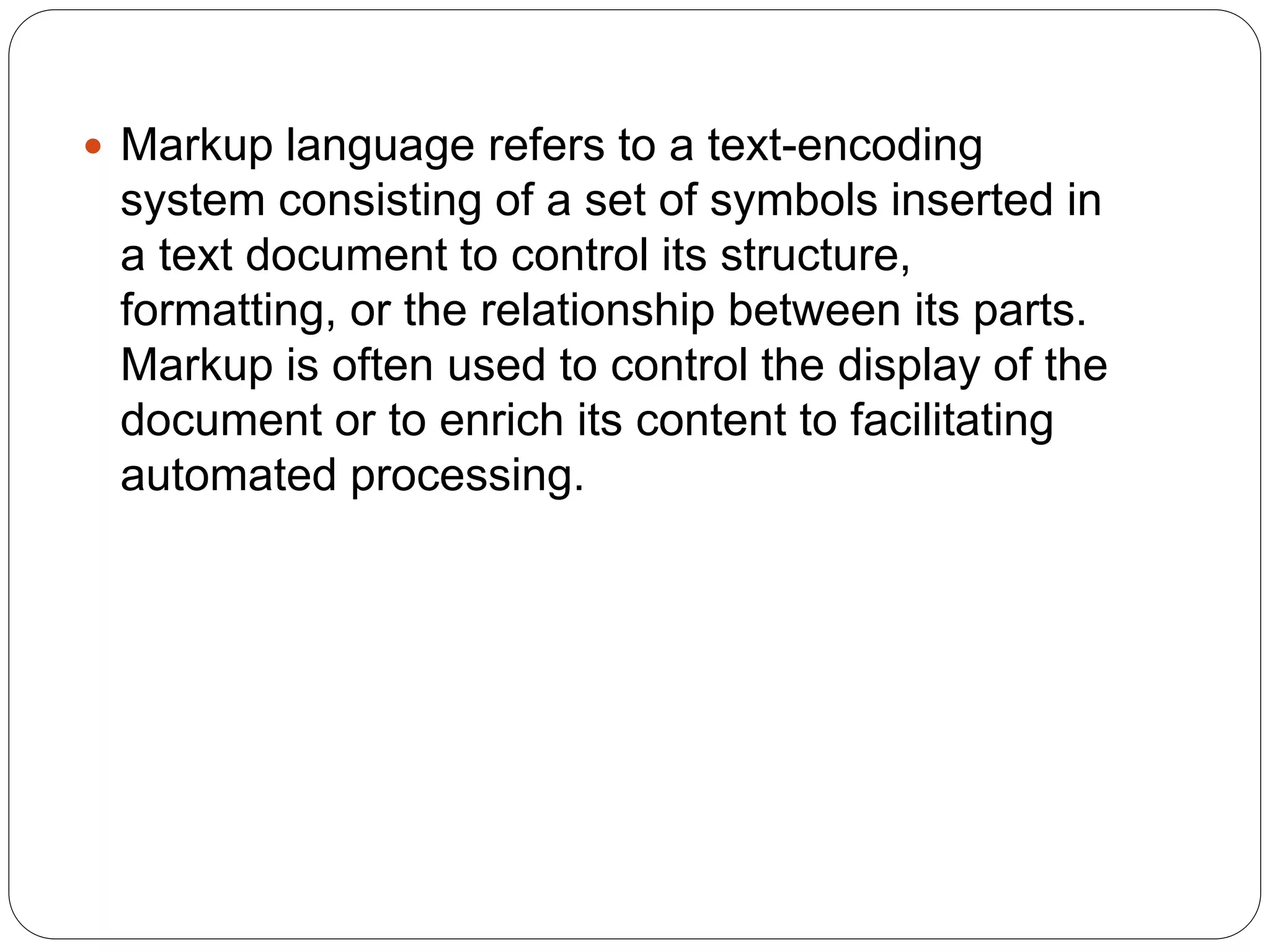  Markup language refers to a text-encoding
system consisting of a set of symbols inserted in
a text document to control its structure,
formatting, or the relationship between its parts.
Markup is often used to control the display of the
document or to enrich its content to facilitating
automated processing.
 