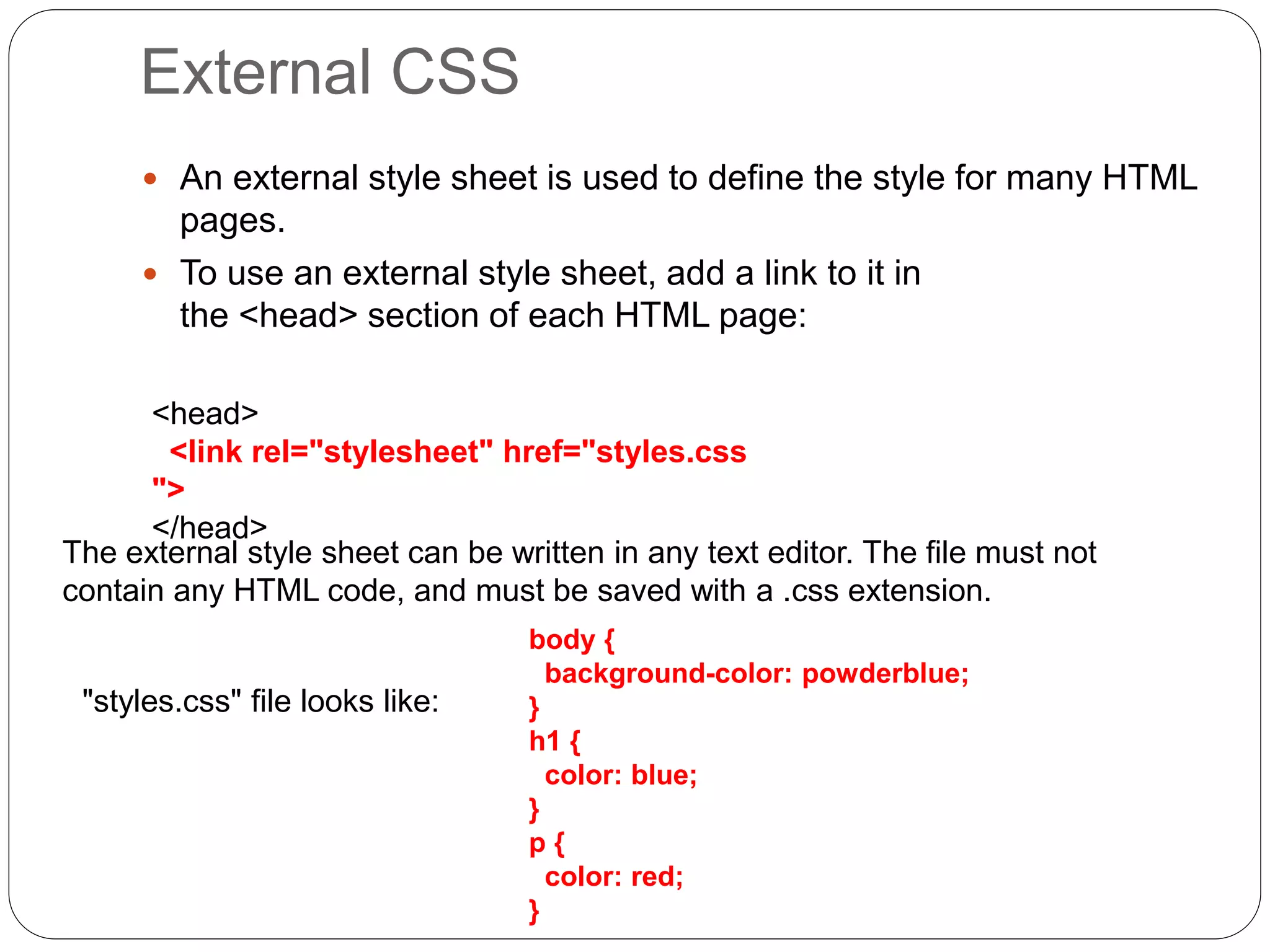 External CSS
 An external style sheet is used to define the style for many HTML
pages.
 To use an external style sheet, add a link to it in
the <head> section of each HTML page:
<head>
<link rel="stylesheet" href="styles.css
">
</head>
The external style sheet can be written in any text editor. The file must not
contain any HTML code, and must be saved with a .css extension.
body {
background-color: powderblue;
}
h1 {
color: blue;
}
p {
color: red;
}
"styles.css" file looks like:
 