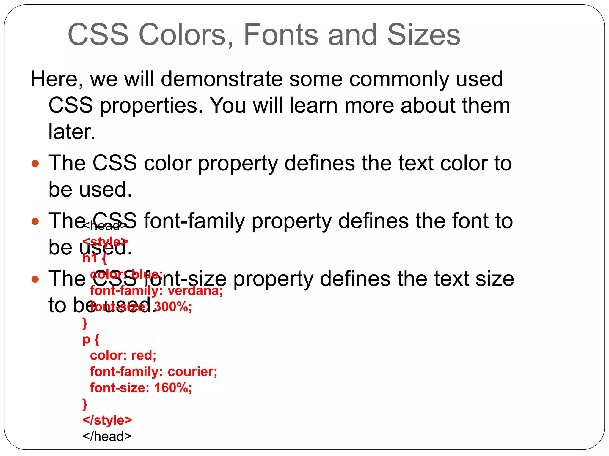CSS Colors, Fonts and Sizes
Here, we will demonstrate some commonly used
CSS properties. You will learn more about them
later.
 The CSS color property defines the text color to
be used.
 The CSS font-family property defines the font to
be used.
 The CSS font-size property defines the text size
to be used.
<head>
<style>
h1 {
color: blue;
font-family: verdana;
font-size: 300%;
}
p {
color: red;
font-family: courier;
font-size: 160%;
}
</style>
</head>
 