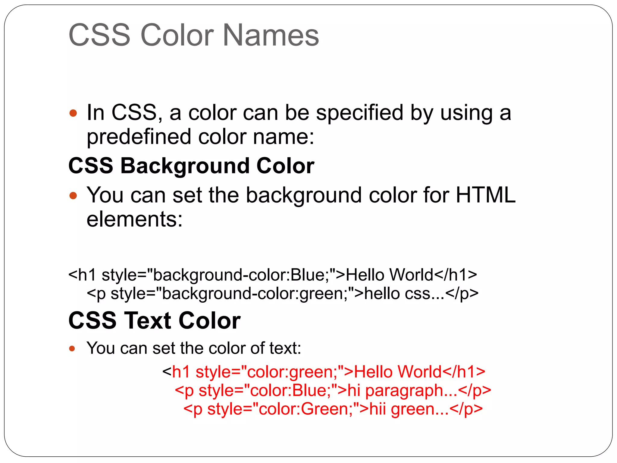 CSS Color Names
 In CSS, a color can be specified by using a
predefined color name:
CSS Background Color
 You can set the background color for HTML
elements:
<h1 style="background-color:Blue;">Hello World</h1>
<p style="background-color:green;">hello css...</p>
CSS Text Color
 You can set the color of text:
<h1 style="color:green;">Hello World</h1>
<p style="color:Blue;">hi paragraph...</p>
<p style="color:Green;">hii green...</p>
 