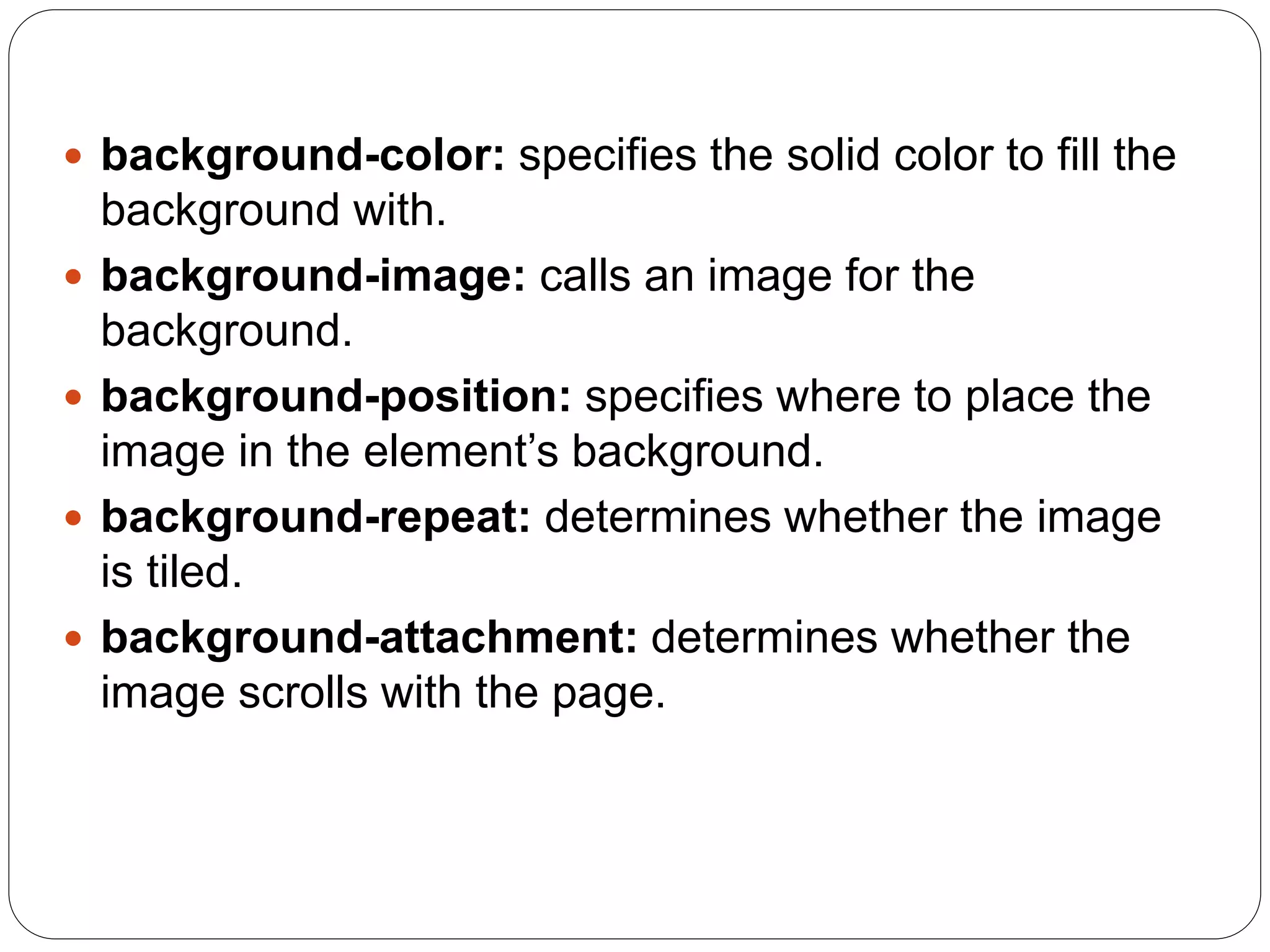 background-color: specifies the solid color to fill the
background with.
 background-image: calls an image for the
background.
 background-position: specifies where to place the
image in the element’s background.
 background-repeat: determines whether the image
is tiled.
 background-attachment: determines whether the
image scrolls with the page.
 