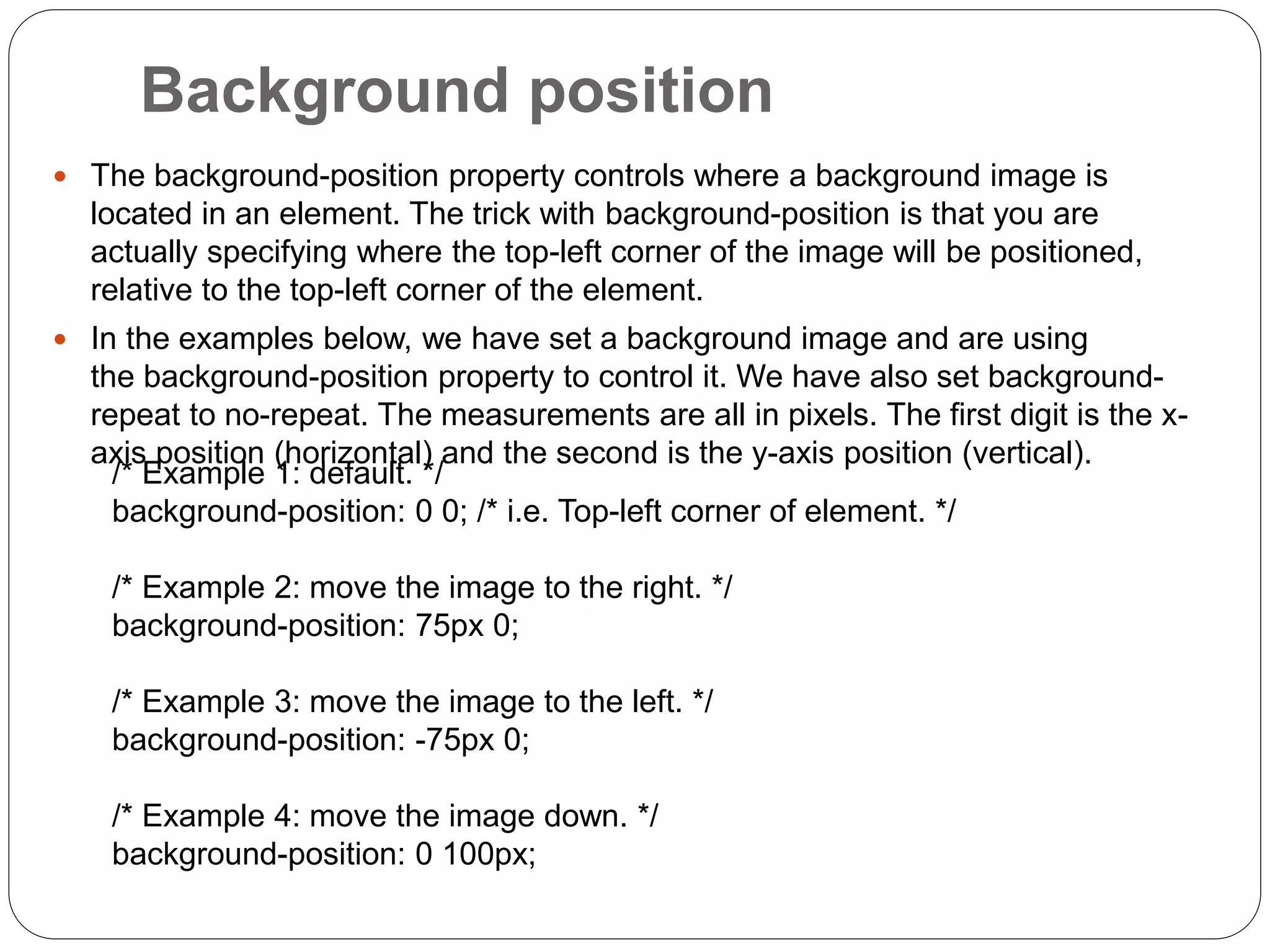 Background position
 The background-position property controls where a background image is
located in an element. The trick with background-position is that you are
actually specifying where the top-left corner of the image will be positioned,
relative to the top-left corner of the element.
 In the examples below, we have set a background image and are using
the background-position property to control it. We have also set background-
repeat to no-repeat. The measurements are all in pixels. The first digit is the x-
axis position (horizontal) and the second is the y-axis position (vertical).
/* Example 1: default. */
background-position: 0 0; /* i.e. Top-left corner of element. */
/* Example 2: move the image to the right. */
background-position: 75px 0;
/* Example 3: move the image to the left. */
background-position: -75px 0;
/* Example 4: move the image down. */
background-position: 0 100px;
 