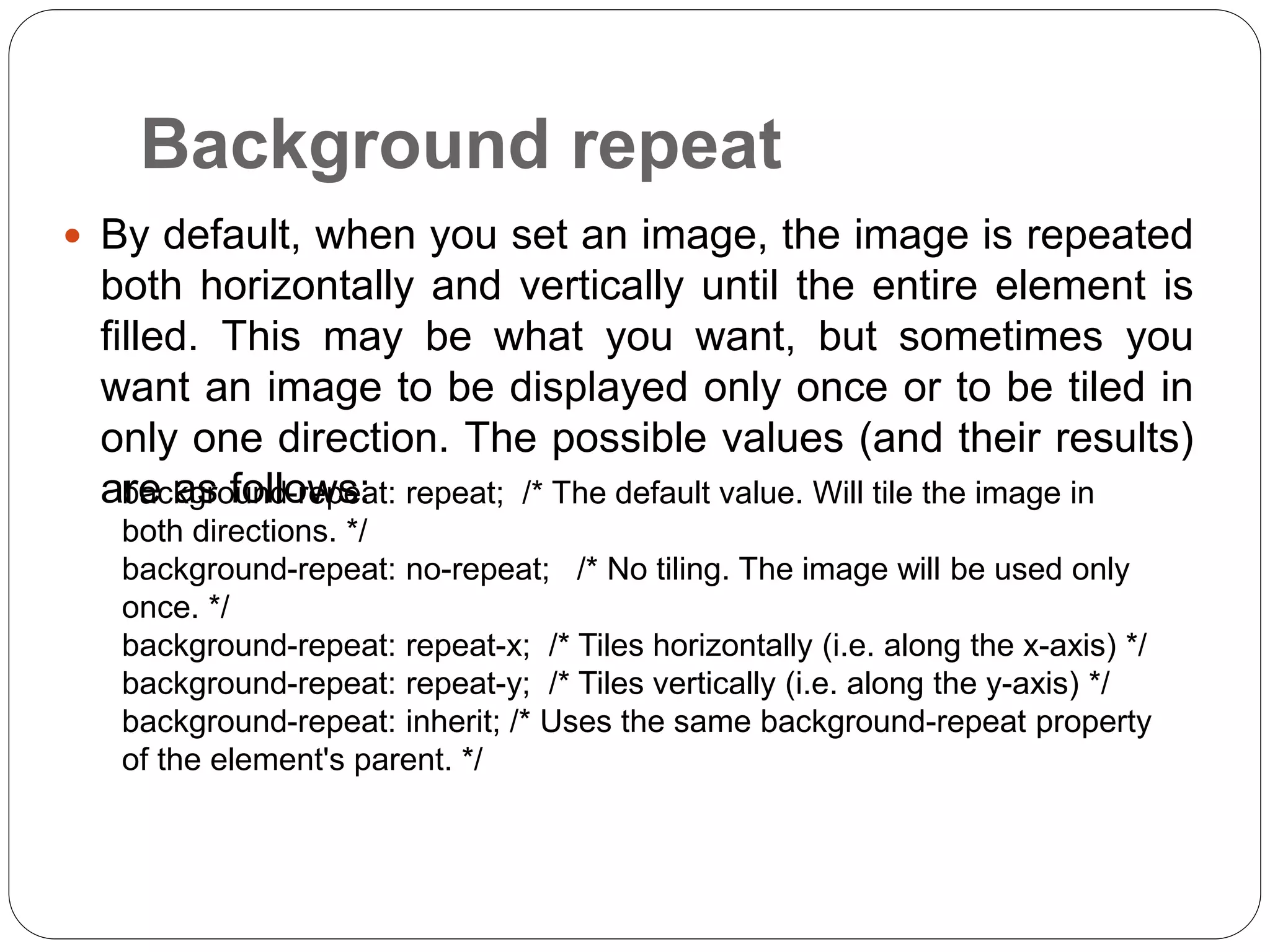Background repeat
 By default, when you set an image, the image is repeated
both horizontally and vertically until the entire element is
filled. This may be what you want, but sometimes you
want an image to be displayed only once or to be tiled in
only one direction. The possible values (and their results)
are as follows:
background-repeat: repeat; /* The default value. Will tile the image in
both directions. */
background-repeat: no-repeat; /* No tiling. The image will be used only
once. */
background-repeat: repeat-x; /* Tiles horizontally (i.e. along the x-axis) */
background-repeat: repeat-y; /* Tiles vertically (i.e. along the y-axis) */
background-repeat: inherit; /* Uses the same background-repeat property
of the element's parent. */
 