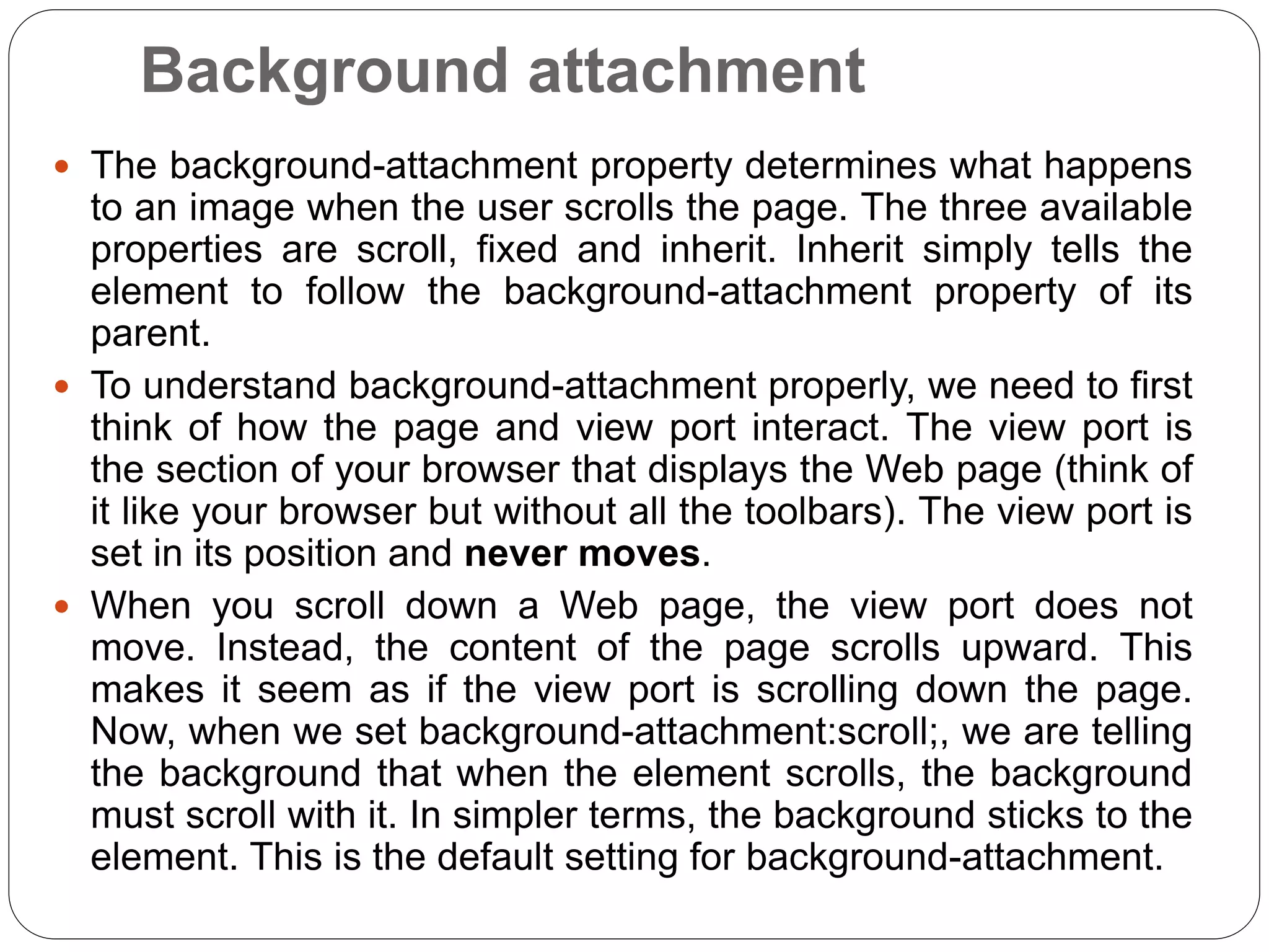 Background attachment
 The background-attachment property determines what happens
to an image when the user scrolls the page. The three available
properties are scroll, fixed and inherit. Inherit simply tells the
element to follow the background-attachment property of its
parent.
 To understand background-attachment properly, we need to first
think of how the page and view port interact. The view port is
the section of your browser that displays the Web page (think of
it like your browser but without all the toolbars). The view port is
set in its position and never moves.
 When you scroll down a Web page, the view port does not
move. Instead, the content of the page scrolls upward. This
makes it seem as if the view port is scrolling down the page.
Now, when we set background-attachment:scroll;, we are telling
the background that when the element scrolls, the background
must scroll with it. In simpler terms, the background sticks to the
element. This is the default setting for background-attachment.
 