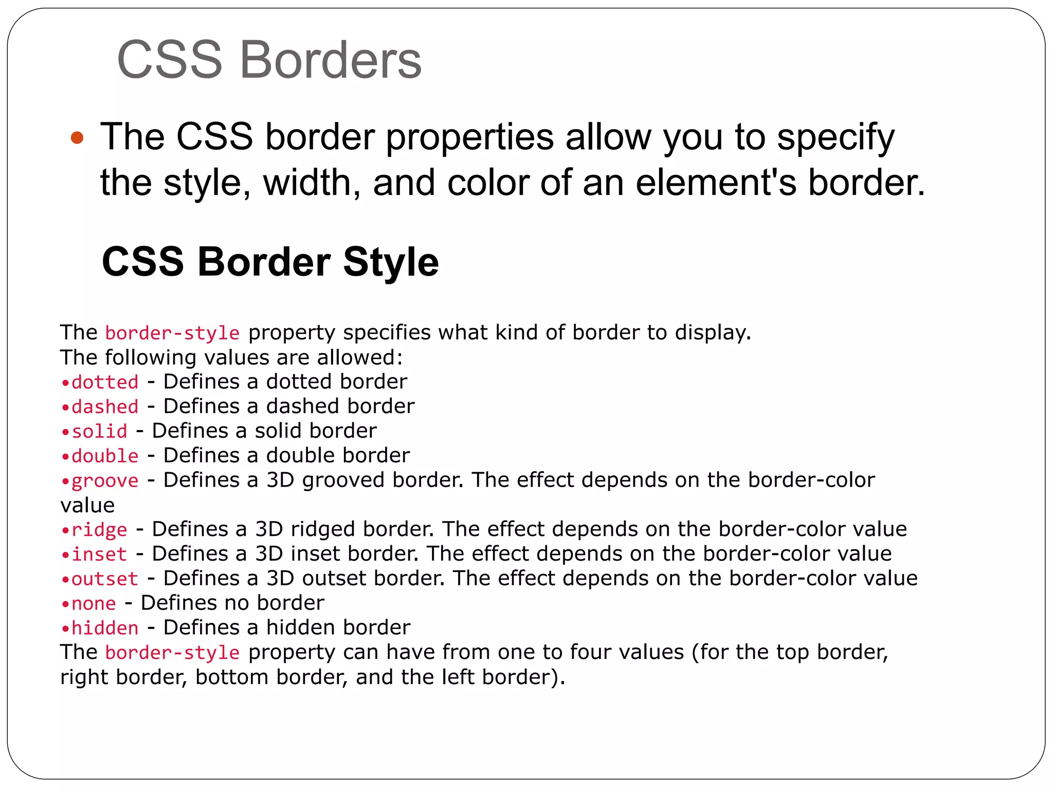 CSS Borders
 The CSS border properties allow you to specify
the style, width, and color of an element's border.
CSS Border Style
The border-style property specifies what kind of border to display.
The following values are allowed:
•dotted - Defines a dotted border
•dashed - Defines a dashed border
•solid - Defines a solid border
•double - Defines a double border
•groove - Defines a 3D grooved border. The effect depends on the border-color
value
•ridge - Defines a 3D ridged border. The effect depends on the border-color value
•inset - Defines a 3D inset border. The effect depends on the border-color value
•outset - Defines a 3D outset border. The effect depends on the border-color value
•none - Defines no border
•hidden - Defines a hidden border
The border-style property can have from one to four values (for the top border,
right border, bottom border, and the left border).
 