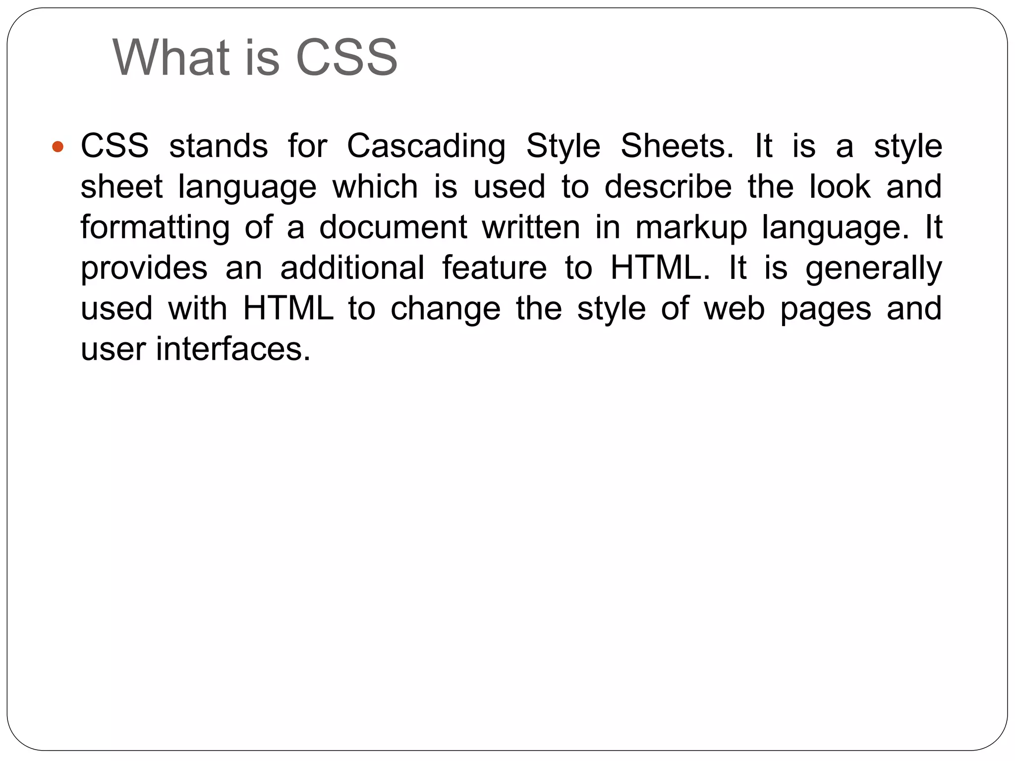 What is CSS
 CSS stands for Cascading Style Sheets. It is a style
sheet language which is used to describe the look and
formatting of a document written in markup language. It
provides an additional feature to HTML. It is generally
used with HTML to change the style of web pages and
user interfaces.
 