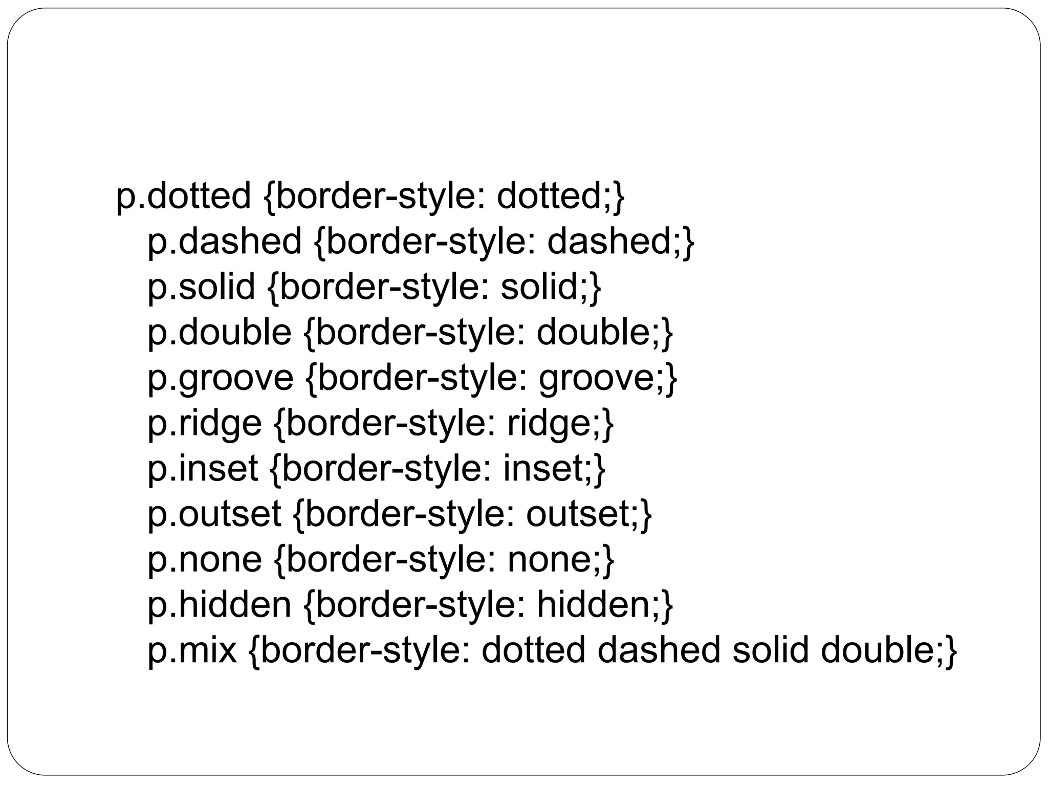 p.dotted {border-style: dotted;}
p.dashed {border-style: dashed;}
p.solid {border-style: solid;}
p.double {border-style: double;}
p.groove {border-style: groove;}
p.ridge {border-style: ridge;}
p.inset {border-style: inset;}
p.outset {border-style: outset;}
p.none {border-style: none;}
p.hidden {border-style: hidden;}
p.mix {border-style: dotted dashed solid double;}
 