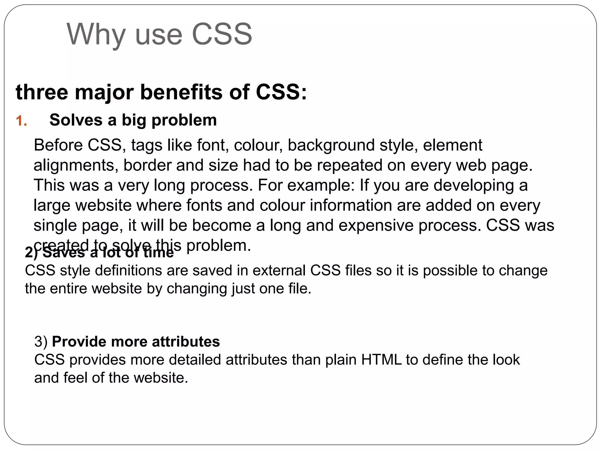 Why use CSS
three major benefits of CSS:
1. Solves a big problem
Before CSS, tags like font, colour, background style, element
alignments, border and size had to be repeated on every web page.
This was a very long process. For example: If you are developing a
large website where fonts and colour information are added on every
single page, it will be become a long and expensive process. CSS was
created to solve this problem.
2) Saves a lot of time
CSS style definitions are saved in external CSS files so it is possible to change
the entire website by changing just one file.
3) Provide more attributes
CSS provides more detailed attributes than plain HTML to define the look
and feel of the website.
 
