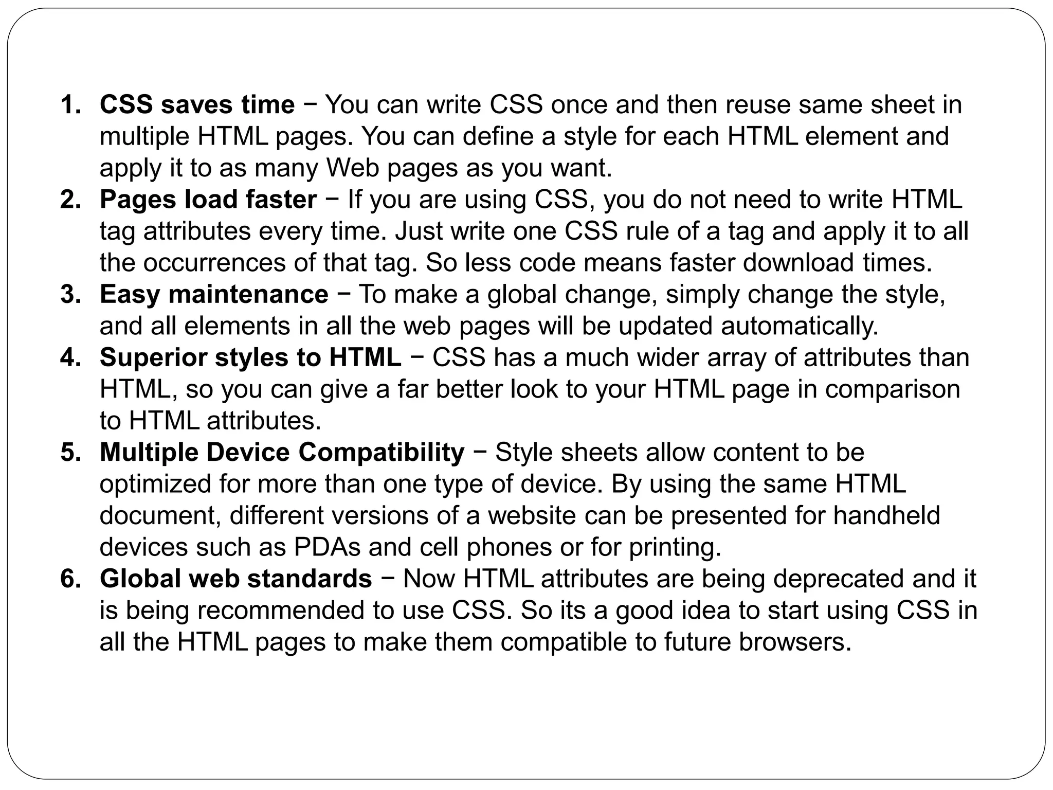 1. CSS saves time − You can write CSS once and then reuse same sheet in
multiple HTML pages. You can define a style for each HTML element and
apply it to as many Web pages as you want.
2. Pages load faster − If you are using CSS, you do not need to write HTML
tag attributes every time. Just write one CSS rule of a tag and apply it to all
the occurrences of that tag. So less code means faster download times.
3. Easy maintenance − To make a global change, simply change the style,
and all elements in all the web pages will be updated automatically.
4. Superior styles to HTML − CSS has a much wider array of attributes than
HTML, so you can give a far better look to your HTML page in comparison
to HTML attributes.
5. Multiple Device Compatibility − Style sheets allow content to be
optimized for more than one type of device. By using the same HTML
document, different versions of a website can be presented for handheld
devices such as PDAs and cell phones or for printing.
6. Global web standards − Now HTML attributes are being deprecated and it
is being recommended to use CSS. So its a good idea to start using CSS in
all the HTML pages to make them compatible to future browsers.
 