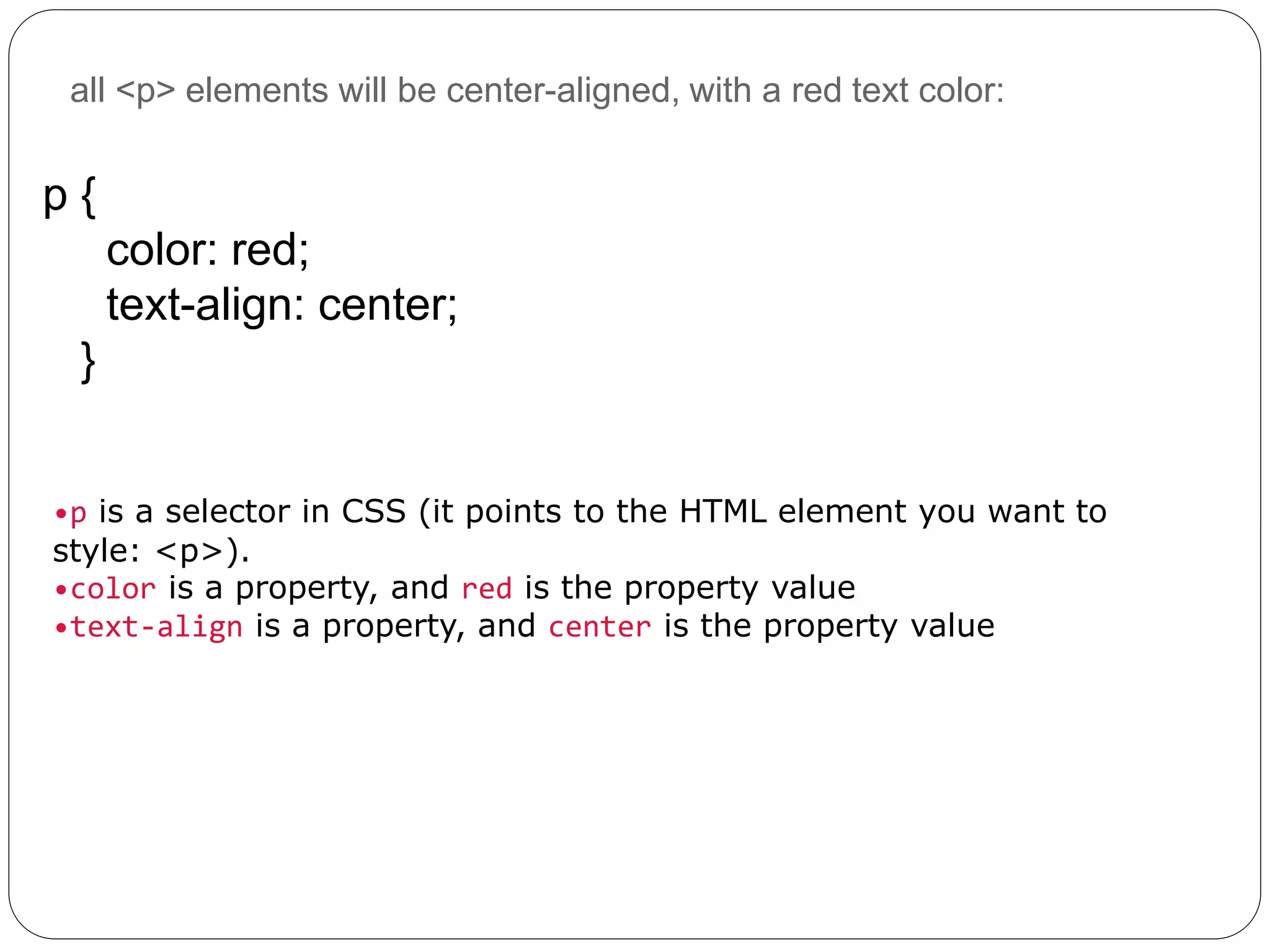 all <p> elements will be center-aligned, with a red text color:
p {
color: red;
text-align: center;
}
•p is a selector in CSS (it points to the HTML element you want to
style: <p>).
•color is a property, and red is the property value
•text-align is a property, and center is the property value
 
