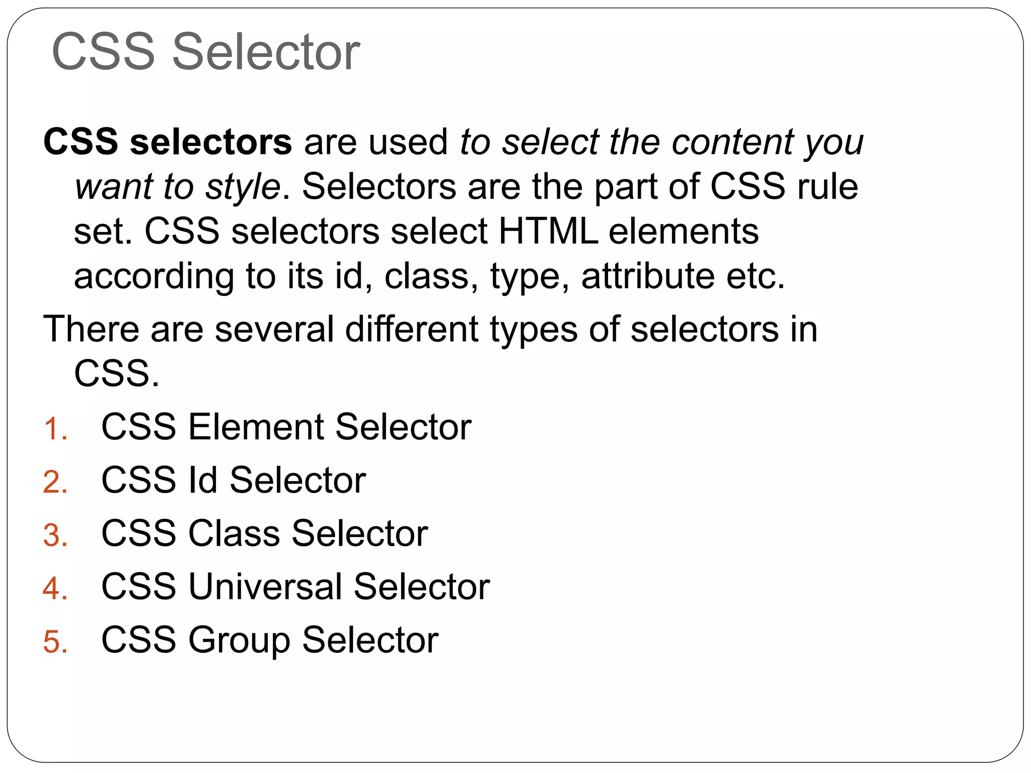 CSS Selector
CSS selectors are used to select the content you
want to style. Selectors are the part of CSS rule
set. CSS selectors select HTML elements
according to its id, class, type, attribute etc.
There are several different types of selectors in
CSS.
1. CSS Element Selector
2. CSS Id Selector
3. CSS Class Selector
4. CSS Universal Selector
5. CSS Group Selector
 