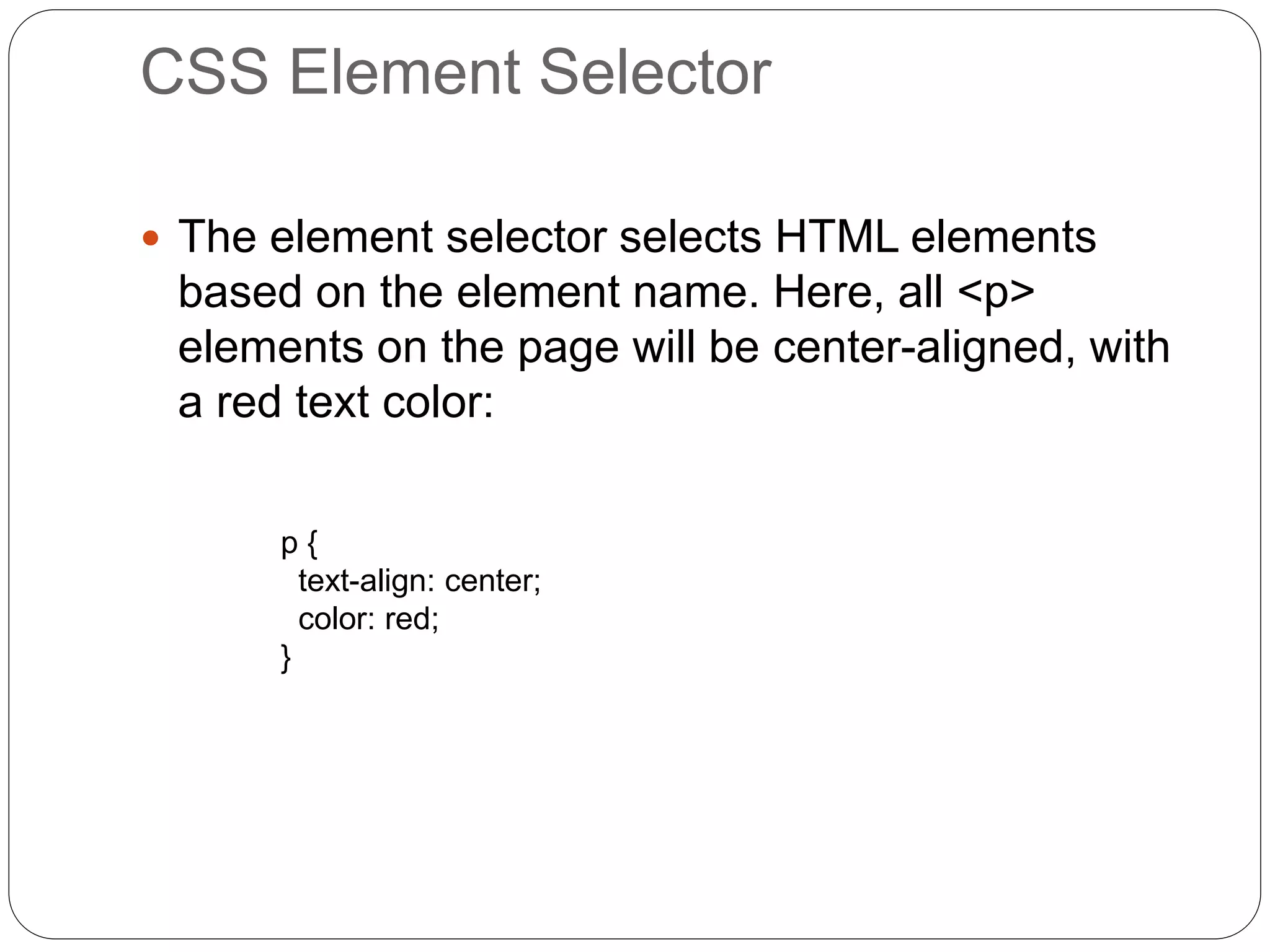 CSS Element Selector
 The element selector selects HTML elements
based on the element name. Here, all <p>
elements on the page will be center-aligned, with
a red text color:
p {
text-align: center;
color: red;
}
 