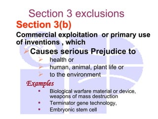 Section 3 exclusions
Section 3(b)
Commercial exploitation or primary use
of inventions , which
Causes serious Prejudice to
 health or
 human, animal, plant life or
 to the environment
Examples
 Biological warfare material or device,
weapons of mass destruction
 Terminator gene technology,
 Embryonic stem cell
 
