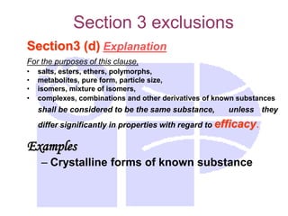 Section 3 exclusions
Section3 (d) Explanation
For the purposes of this clause,
• salts, esters, ethers, polymorphs,
• metabolites, pure form, particle size,
• isomers, mixture of isomers,
• complexes, combinations and other derivatives of known substances
shall be considered to be the same substance, unless they
differ significantly in properties with regard to efficacy.
Examples
– Crystalline forms of known substance
 
