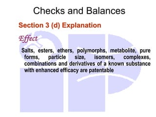 Checks and Balances
Section 3 (d) Explanation
Effect
Salts, esters, ethers, polymorphs, metabolite, pure
forms, particle size, isomers, complexes,
combinations and derivatives of a known substance
with enhanced efficacy are patentable
 