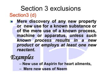 Section 3 exclusions
Section3 (d)
Mere discovery of any new property
or new use for a known substance or
of the mere use of a known process,
machine or apparatus, unless such
known process results in a new
product or employs at least one new
reactant.
Examples
– New use of Aspirin for heart ailments,
– Mere new uses of Neem
 