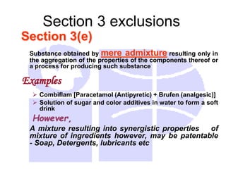 Section 3 exclusions
Section 3(e)
Substance obtained by mere admixture resulting only in
the aggregation of the properties of the components thereof or
a process for producing such substance
Examples
 Combiflam [Paracetamol (Antipyretic) + Brufen (analgesic)]
 Solution of sugar and color additives in water to form a soft
drink
However,
A mixture resulting into synergistic properties of
mixture of ingredients however, may be patentable
- Soap, Detergents, lubricants etc
 