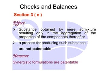 Checks and Balances
Section 3 ( e )
Effect
 Substance obtained by mere admixture
resulting only in the aggregation of the
properties of the components thereof or
 a process for producing such substance
are not patentable
However
Synergistic formulations are patentable
 