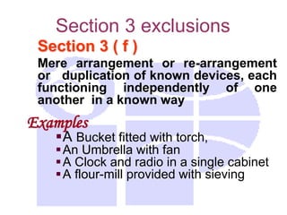 Section 3 exclusions
Section 3 ( f )
Mere arrangement or re-arrangement
or duplication of known devices, each
functioning independently of one
another in a known way
Examples
A Bucket fitted with torch,
An Umbrella with fan
A Clock and radio in a single cabinet
A flour-mill provided with sieving
 