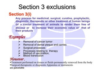 Section 3(i)
Any process for medicinal, surgical, curative, prophylactic,
diagnostic, therapeutic or other treatment of human beings
or a similar treatment of animals to render them free of
disease or to increase their economic value or that of
their products
Examples
 Removal of cancer tumor
 Removal of dental plaque and carries
 Surgical processes
 Processes relating to therapy
 Method of vaccination,
 Blood transfusion
Section 3 exclusions
However ,
Treatment performed on tissues or fluids permanently removed from the body
Surgical,therapeutic or diagnostic Apparatus or instruments
are patentable
 