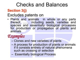 Checks and Balances
Section 3(j)
Excludes patents on
• Plants and animals in whole or any parts
thereof, …… including seeds, varieties and
species and essentially biological processes
for production or propagation of plants and
animals
Examples
– Clones and new varieties of plants
– A process for production of plants or animals
if it consists entirely of natural phenomena
such as crossing or selection
– Essentially biological Process
 