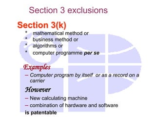 Section 3(k)
* mathematical method or
* business method or
* algorithms or
* computer programme per se
Examples
– Computer program by itself or as a record on a
carrier
However
– New calculating machine
– combination of hardware and software
is patentable
Section 3 exclusions
 