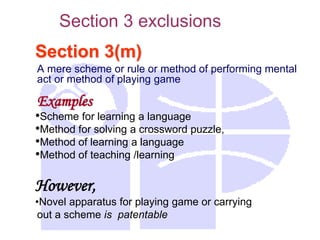 Section 3(m)
A mere scheme or rule or method of performing mental
act or method of playing game
Examples
•Scheme for learning a language
•Method for solving a crossword puzzle,
•Method of learning a language
•Method of teaching /learning
However,
•Novel apparatus for playing game or carrying
out a scheme is patentable
Section 3 exclusions
 