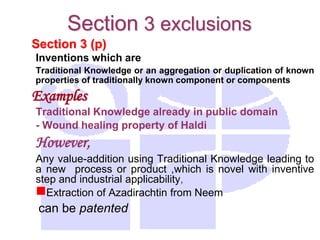 Section 3 (p)
Inventions which are
Traditional Knowledge or an aggregation or duplication of known
properties of traditionally known component or components
Examples
Traditional Knowledge already in public domain
- Wound healing property of Haldi
However,
Any value-addition using Traditional Knowledge leading to
a new process or product ,which is novel with inventive
step and industrial applicability,
Extraction of Azadirachtin from Neem
can be patented
Section 3 exclusions
 