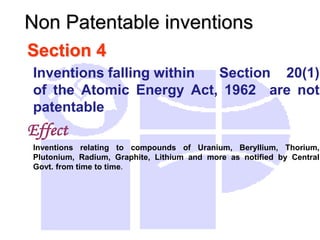 Section 4
Inventions falling within Section 20(1)
of the Atomic Energy Act, 1962 are not
patentable
Effect
Inventions relating to compounds of Uranium, Beryllium, Thorium,
Plutonium, Radium, Graphite, Lithium and more as notified by Central
Govt. from time to time.
Non Patentable inventions
 